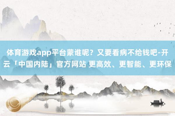 体育游戏app平台蒙谁呢？又要看病不给钱吧-开云「中国内陆」官方网站 更高效、更智能、更环保