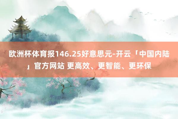 欧洲杯体育报146.25好意思元-开云「中国内陆」官方网站 更高效、更智能、更环保