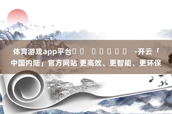 体育游戏app平台		  					  -开云「中国内陆」官方网站 更高效、更智能、更环保