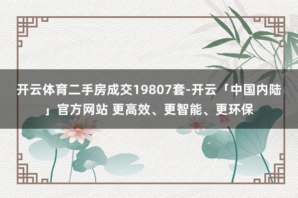 开云体育二手房成交19807套-开云「中国内陆」官方网站 更高效、更智能、更环保