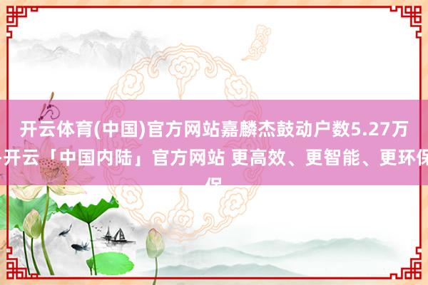 开云体育(中国)官方网站嘉麟杰鼓动户数5.27万-开云「中国内陆」官方网站 更高效、更智能、更环保