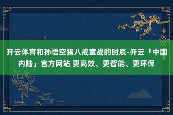 开云体育和孙悟空猪八戒宣战的时辰-开云「中国内陆」官方网站 更高效、更智能、更环保