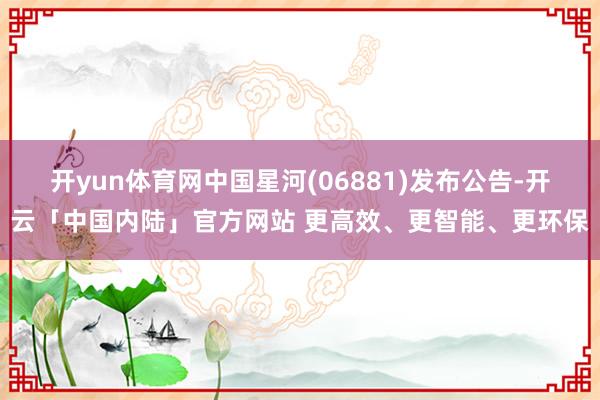 开yun体育网中国星河(06881)发布公告-开云「中国内陆」官方网站 更高效、更智能、更环保