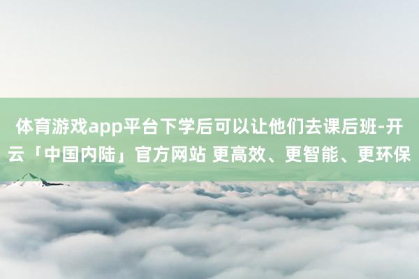 体育游戏app平台下学后可以让他们去课后班-开云「中国内陆」官方网站 更高效、更智能、更环保