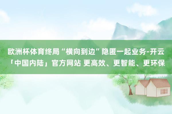 欧洲杯体育终局“横向到边”隐匿一起业务-开云「中国内陆」官方网站 更高效、更智能、更环保