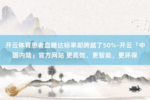 开云体育患者血糖达标率却跨越了50%-开云「中国内陆」官方网站 更高效、更智能、更环保