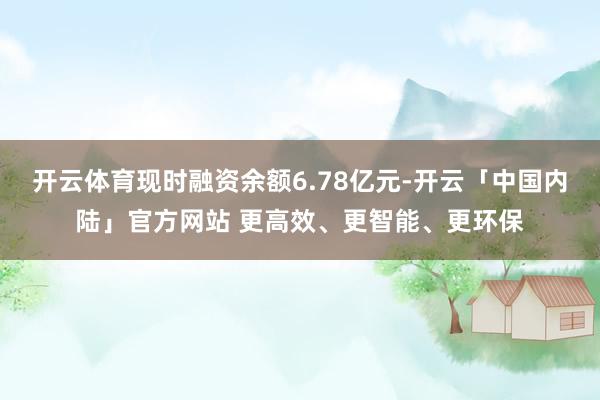 开云体育现时融资余额6.78亿元-开云「中国内陆」官方网站 更高效、更智能、更环保