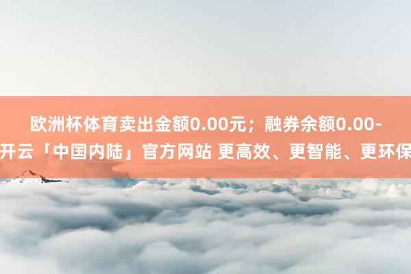 欧洲杯体育卖出金额0.00元；融券余额0.00-开云「中国内陆」官方网站 更高效、更智能、更环保