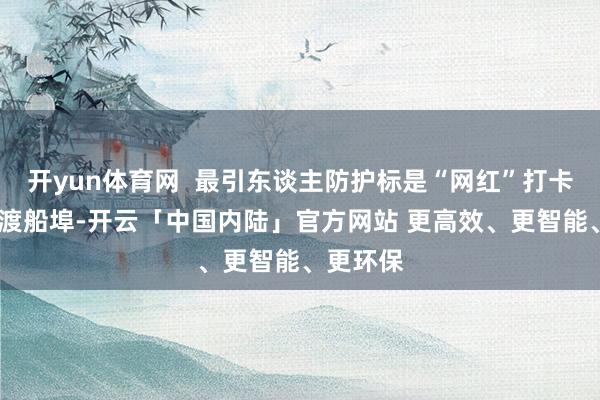 开yun体育网  最引东谈主防护标是“网红”打卡点——古渡船埠-开云「中国内陆」官方网站 更高效、更智能、更环保