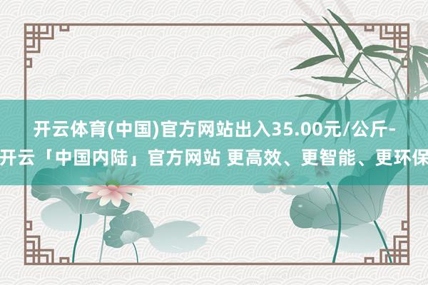 开云体育(中国)官方网站出入35.00元/公斤-开云「中国内陆」官方网站 更高效、更智能、更环保