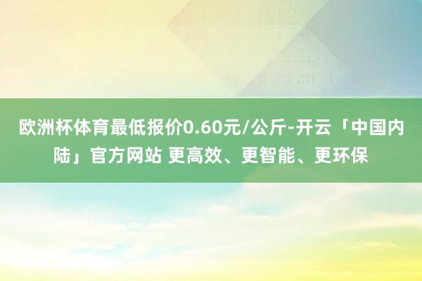 欧洲杯体育最低报价0.60元/公斤-开云「中国内陆」官方网站 更高效、更智能、更环保