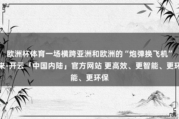欧洲杯体育一场横跨亚洲和欧洲的“炮弹换飞机”往来-开云「中国内陆」官方网站 更高效、更智能、更环保
