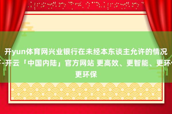 开yun体育网兴业银行在未经本东谈主允许的情况下-开云「中国内陆」官方网站 更高效、更智能、更环保