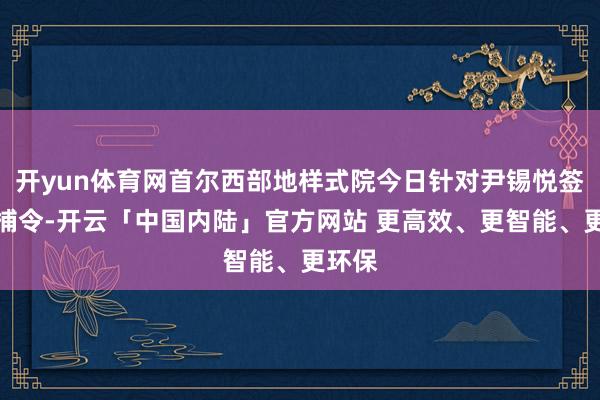 开yun体育网首尔西部地样式院今日针对尹锡悦签发逮捕令-开云「中国内陆」官方网站 更高效、更智能、更环保