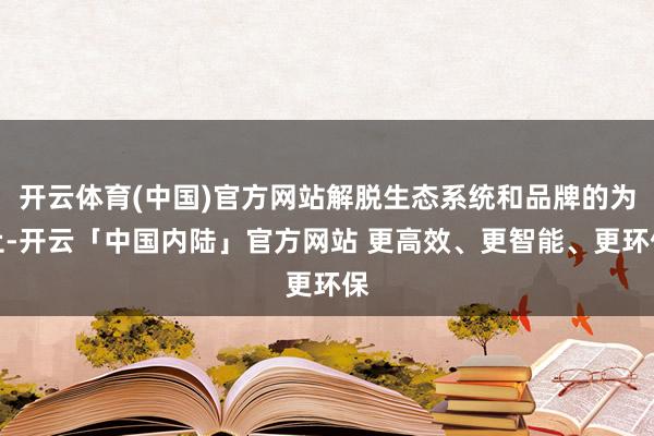 开云体育(中国)官方网站解脱生态系统和品牌的为止-开云「中国内陆」官方网站 更高效、更智能、更环保