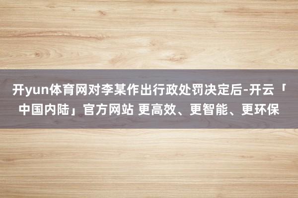 开yun体育网对李某作出行政处罚决定后-开云「中国内陆」官方网站 更高效、更智能、更环保