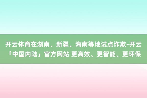 开云体育在湖南、新疆、海南等地试点诈欺-开云「中国内陆」官方网站 更高效、更智能、更环保