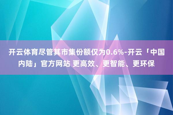 开云体育尽管其市集份额仅为0.6%-开云「中国内陆」官方网站 更高效、更智能、更环保