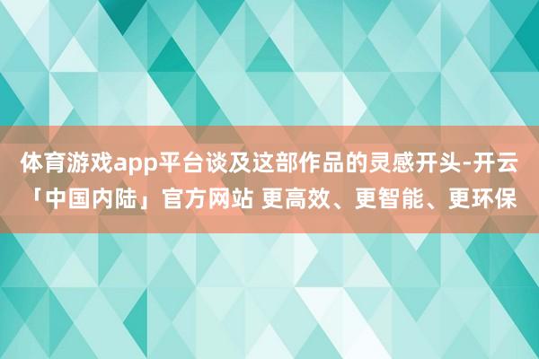 体育游戏app平台谈及这部作品的灵感开头-开云「中国内陆」官方网站 更高效、更智能、更环保