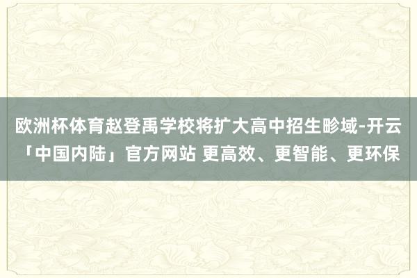 欧洲杯体育赵登禹学校将扩大高中招生畛域-开云「中国内陆」官方网站 更高效、更智能、更环保