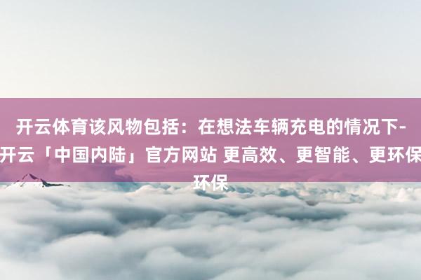 开云体育该风物包括：在想法车辆充电的情况下-开云「中国内陆」官方网站 更高效、更智能、更环保