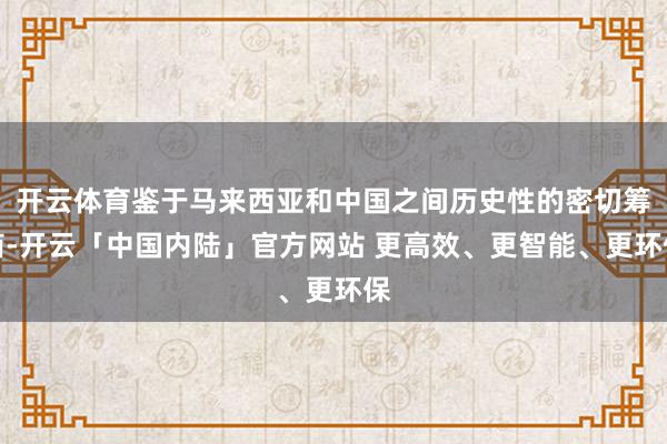 开云体育鉴于马来西亚和中国之间历史性的密切筹商-开云「中国内陆」官方网站 更高效、更智能、更环保