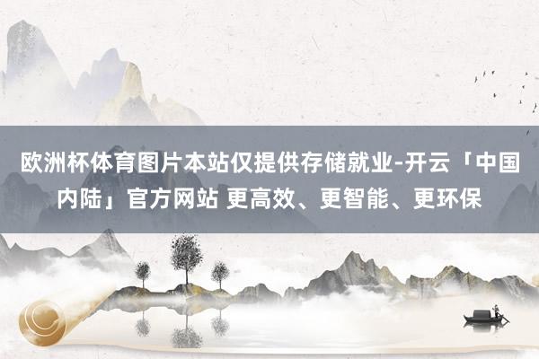 欧洲杯体育图片本站仅提供存储就业-开云「中国内陆」官方网站 更高效、更智能、更环保
