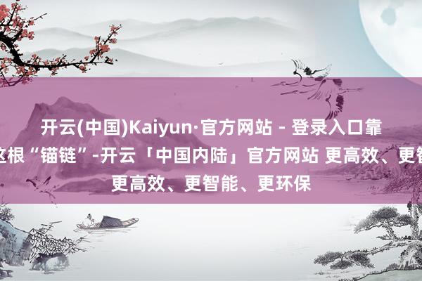 开云(中国)Kaiyun·官方网站 - 登录入口靠的是产业链这根“锚链”-开云「中国内陆」官方网站 更高效、更智能、更环保