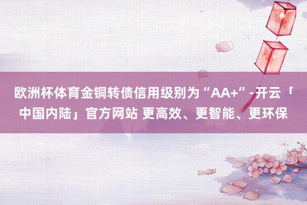 欧洲杯体育金铜转债信用级别为“AA+”-开云「中国内陆」官方网站 更高效、更智能、更环保