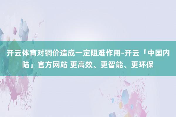 开云体育对铜价造成一定阻难作用-开云「中国内陆」官方网站 更高效、更智能、更环保