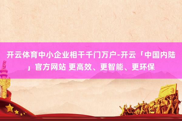 开云体育中小企业相干千门万户-开云「中国内陆」官方网站 更高效、更智能、更环保