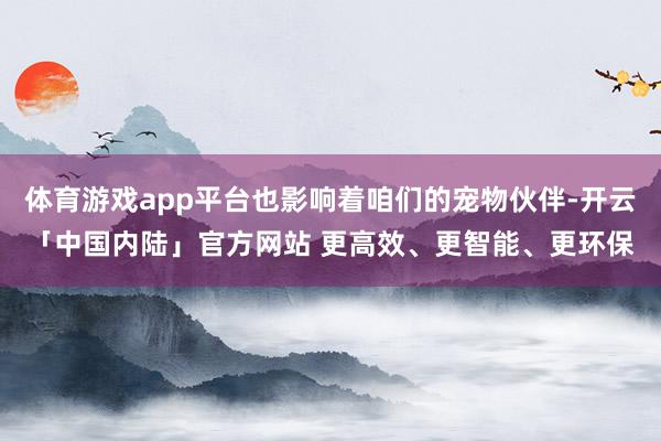 体育游戏app平台也影响着咱们的宠物伙伴-开云「中国内陆」官方网站 更高效、更智能、更环保