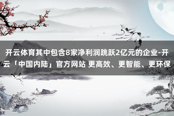 开云体育其中包含8家净利润跳跃2亿元的企业-开云「中国内陆」官方网站 更高效、更智能、更环保