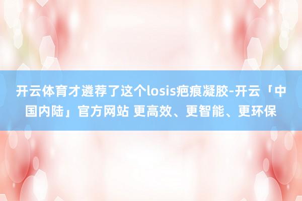 开云体育才遴荐了这个losis疤痕凝胶-开云「中国内陆」官方网站 更高效、更智能、更环保