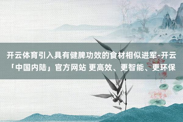 开云体育引入具有健脾功效的食材相似进军-开云「中国内陆」官方网站 更高效、更智能、更环保
