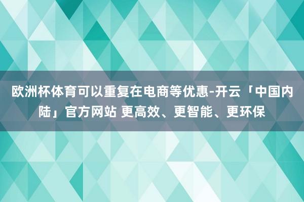 欧洲杯体育可以重复在电商等优惠-开云「中国内陆」官方网站 更高效、更智能、更环保