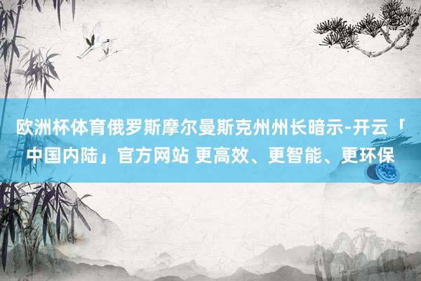 欧洲杯体育俄罗斯摩尔曼斯克州州长暗示-开云「中国内陆」官方网站 更高效、更智能、更环保