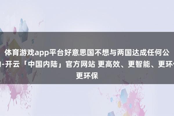 体育游戏app平台好意思国不想与两国达成任何公约-开云「中国内陆」官方网站 更高效、更智能、更环保