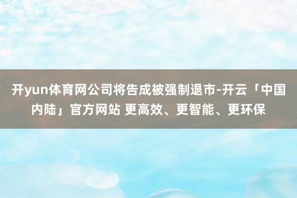 开yun体育网公司将告成被强制退市-开云「中国内陆」官方网站 更高效、更智能、更环保