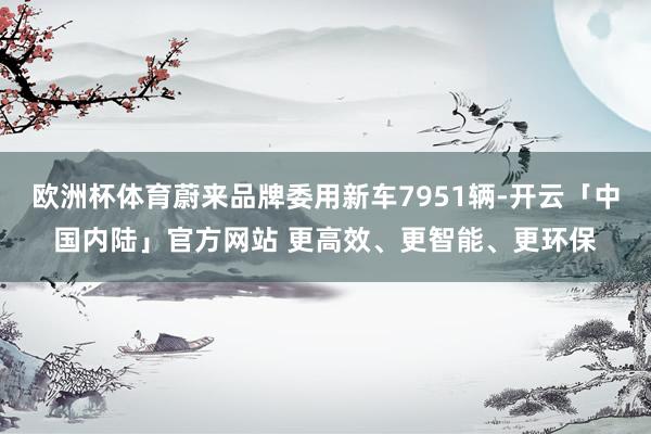 欧洲杯体育蔚来品牌委用新车7951辆-开云「中国内陆」官方网站 更高效、更智能、更环保