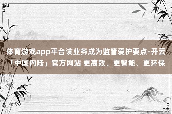 体育游戏app平台该业务成为监管爱护要点-开云「中国内陆」官方网站 更高效、更智能、更环保