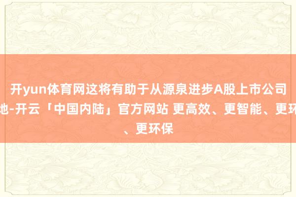 开yun体育网这将有助于从源泉进步A股上市公司质地-开云「中国内陆」官方网站 更高效、更智能、更环保