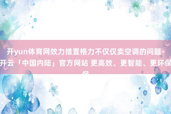 开yun体育网效力措置格力不仅仅卖空调的问题-开云「中国内陆」官方网站 更高效、更智能、更环保