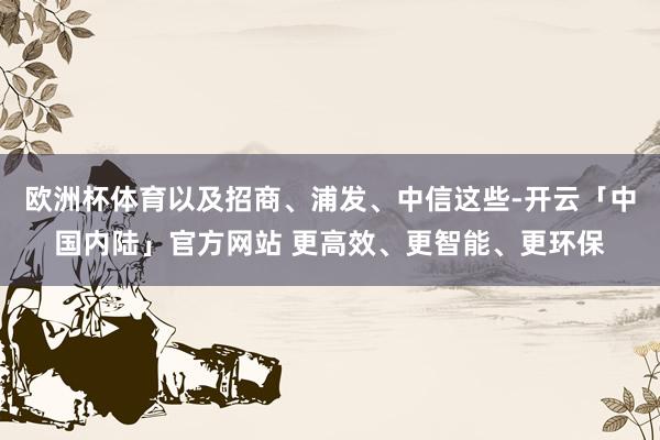 欧洲杯体育以及招商、浦发、中信这些-开云「中国内陆」官方网站 更高效、更智能、更环保
