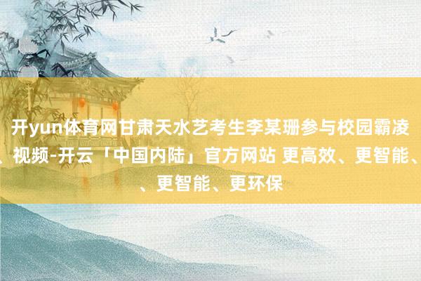 开yun体育网甘肃天水艺考生李某珊参与校园霸凌的网帖、视频-开云「中国内陆」官方网站 更高效、更智能、更环保