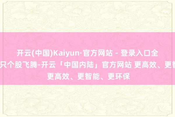 开云(中国)Kaiyun·官方网站 - 登录入口全商场超4200只个股飞腾-开云「中国内陆」官方网站 更高效、更智能、更环保