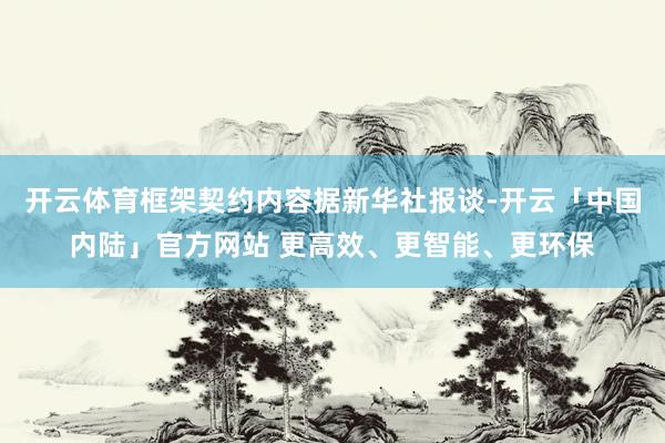 开云体育框架契约内容据新华社报谈-开云「中国内陆」官方网站 更高效、更智能、更环保