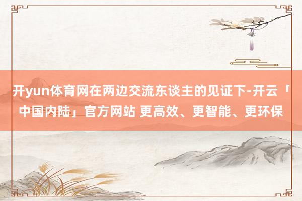 开yun体育网在两边交流东谈主的见证下-开云「中国内陆」官方网站 更高效、更智能、更环保