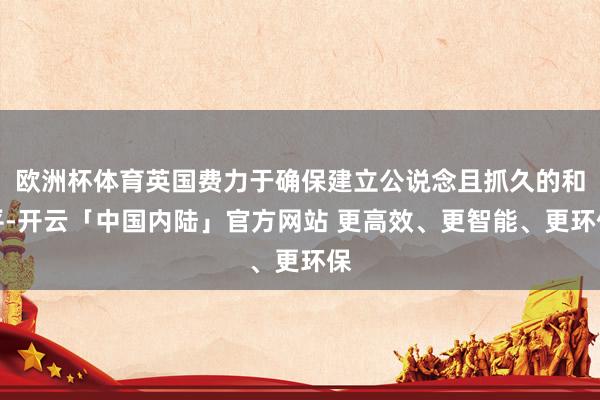 欧洲杯体育英国费力于确保建立公说念且抓久的和平-开云「中国内陆」官方网站 更高效、更智能、更环保