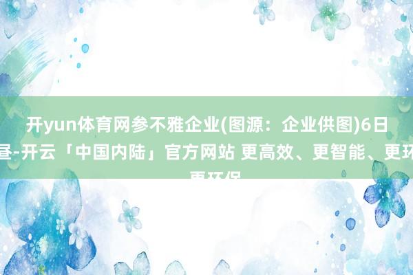 开yun体育网参不雅企业(图源：企业供图)6日上昼-开云「中国内陆」官方网站 更高效、更智能、更环保